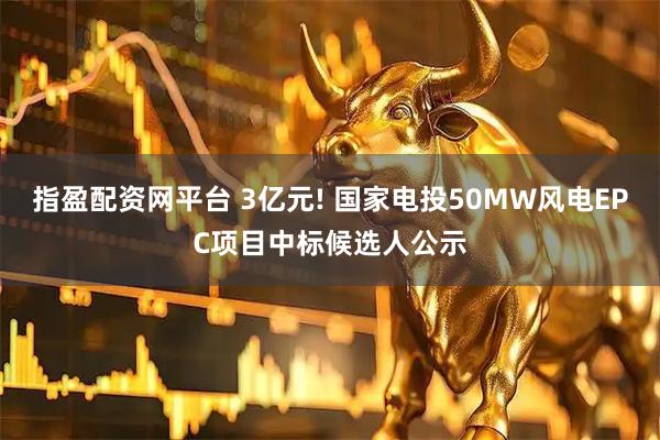 指盈配资网平台 3亿元! 国家电投50MW风电EPC项目中标候选人公示
