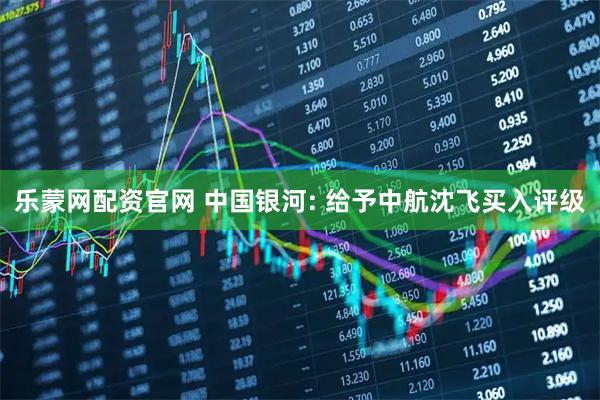 乐蒙网配资官网 中国银河: 给予中航沈飞买入评级