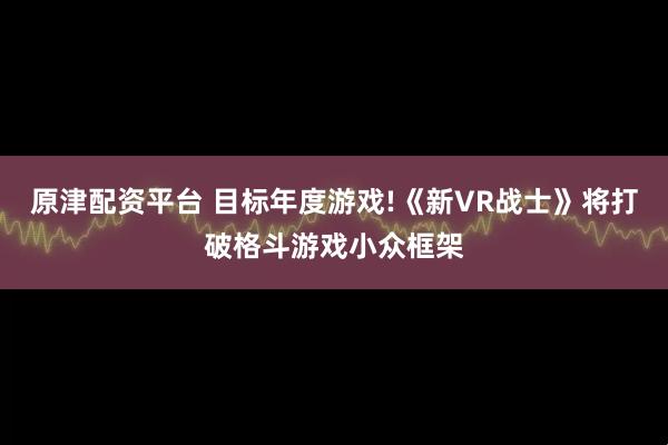 原津配资平台 目标年度游戏!《新VR战士》将打破格斗游戏小众框架