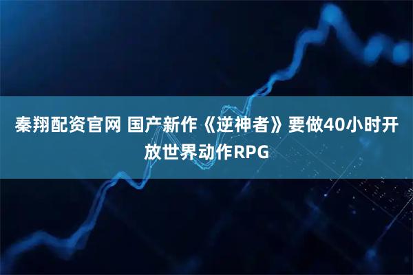 秦翔配资官网 国产新作《逆神者》要做40小时开放世界动作RPG