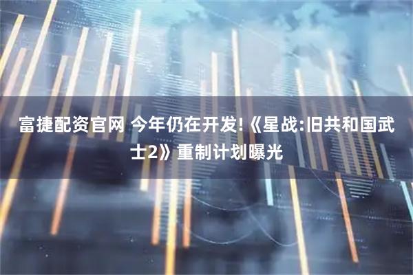 富捷配资官网 今年仍在开发!《星战:旧共和国武士2》重制计划曝光