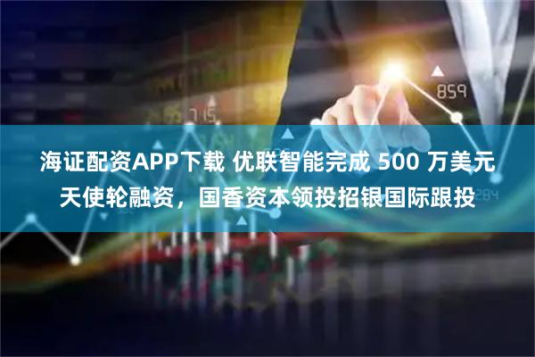 海证配资APP下载 优联智能完成 500 万美元天使轮融资，国香资本领投招银国际跟投