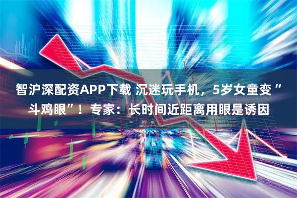 智沪深配资APP下载 沉迷玩手机，5岁女童变“斗鸡眼”！专家：长时间近距离用眼是诱因