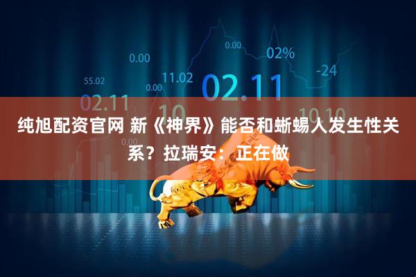 纯旭配资官网 新《神界》能否和蜥蜴人发生性关系？拉瑞安：正在做