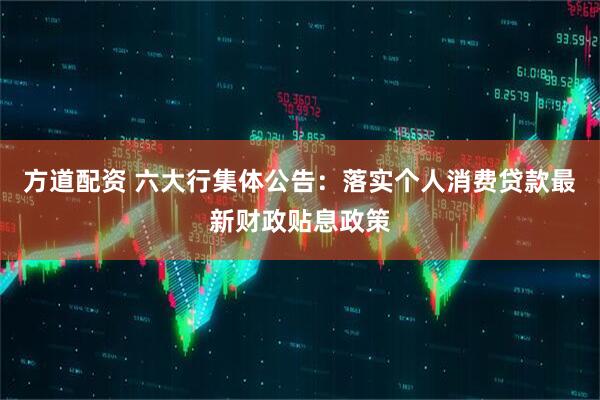方道配资 六大行集体公告：落实个人消费贷款最新财政贴息政策