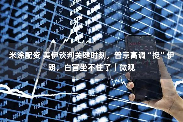 米涂配资 美伊谈判关键时刻，普京高调“挺”伊朗，白宫坐不住了｜微观
